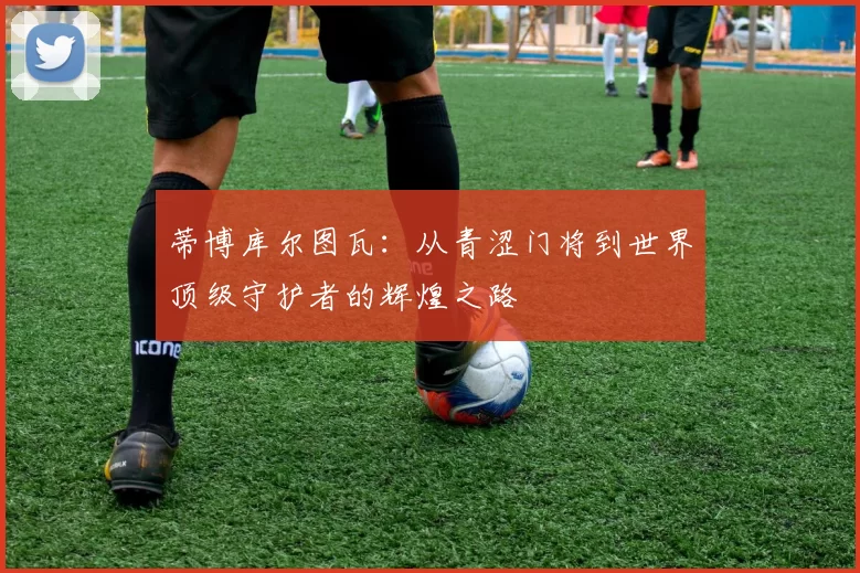 蒂博库尔图瓦：从青涩门将到世界顶级守护者的辉煌之路