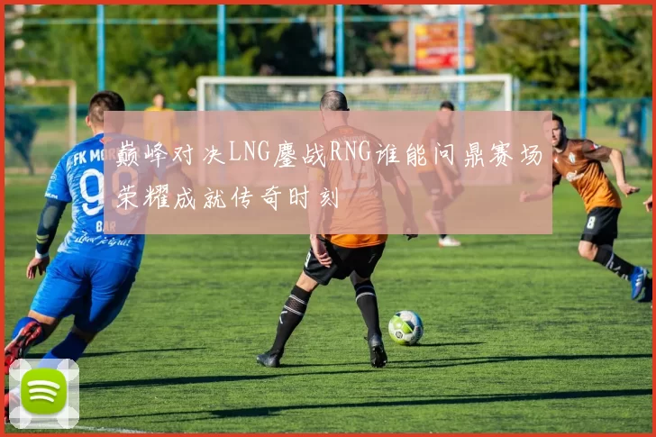 巅峰对决LNG鏖战RNG谁能问鼎赛场荣耀成就传奇时刻