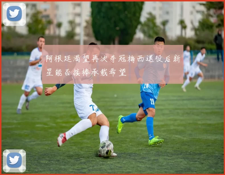 阿根廷渴望再次夺冠梅西退役后新星能否接棒承载希望