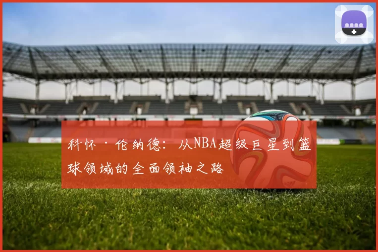 科怀·伦纳德：从NBA超级巨星到篮球领域的全面领袖之路