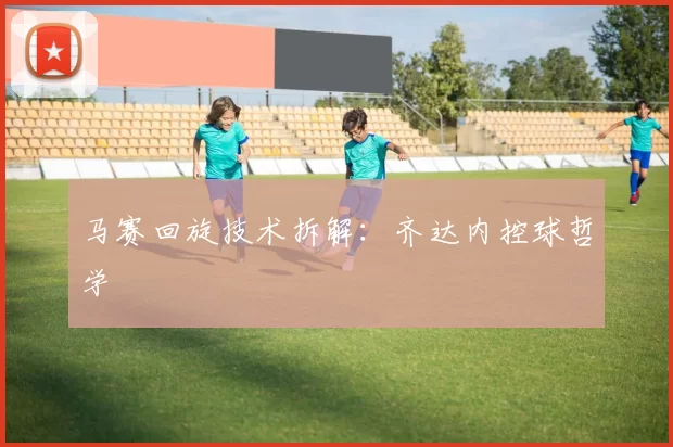 马赛回旋技术拆解：齐达内控球哲学
