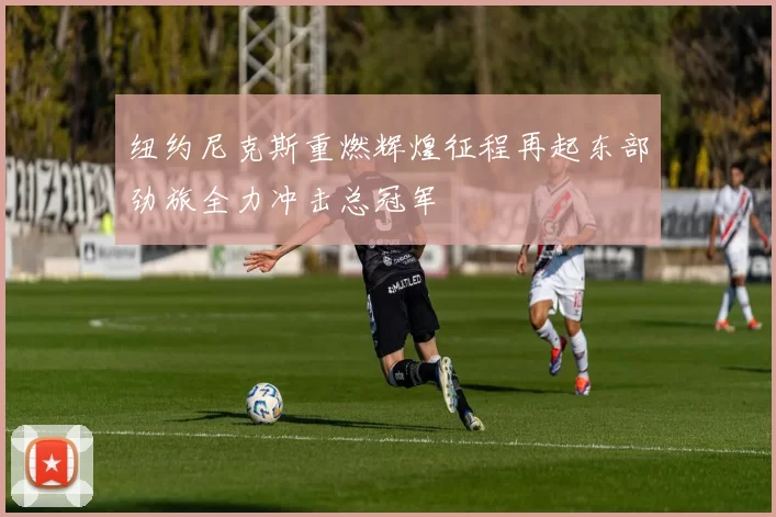 纽约尼克斯重燃辉煌征程再起东部劲旅全力冲击总冠军