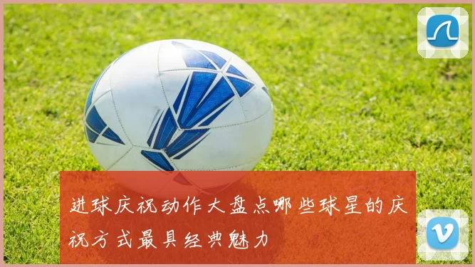 进球庆祝动作大盘点哪些球星的庆祝方式最具经典魅力