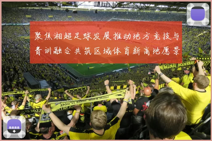 聚焦湘超足球发展推动地方竞技与青训融合共筑区域体育新高地愿景