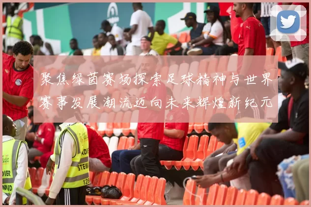 聚焦绿茵赛场探索足球精神与世界赛事发展潮流迈向未来辉煌新纪元