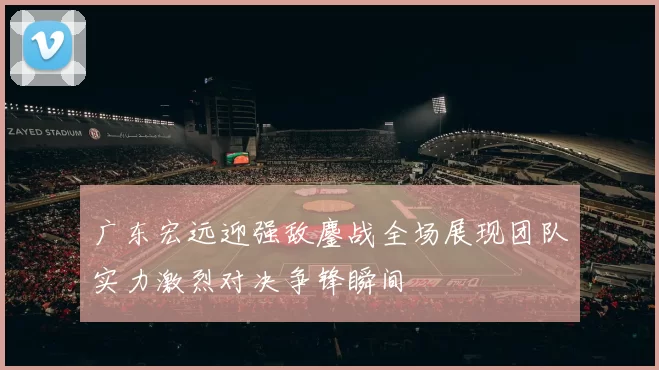 广东宏远迎强敌鏖战全场展现团队实力激烈对决争锋瞬间