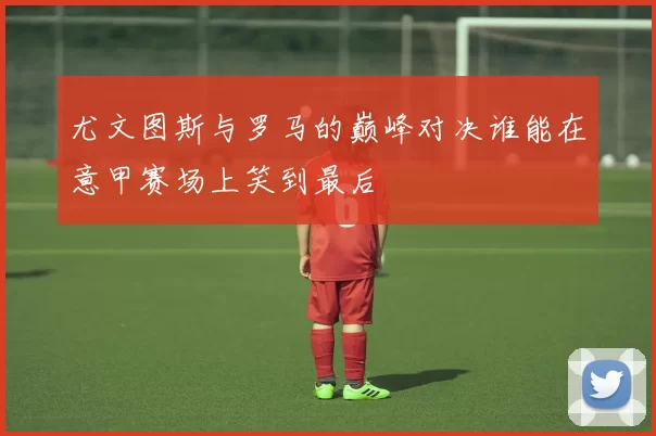 尤文图斯与罗马的巅峰对决谁能在意甲赛场上笑到最后