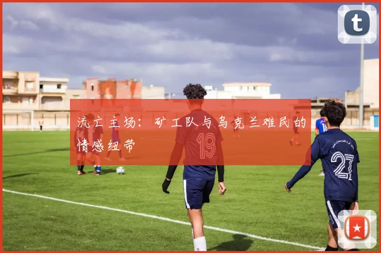 流亡主场：矿工队与乌克兰难民的情感纽带