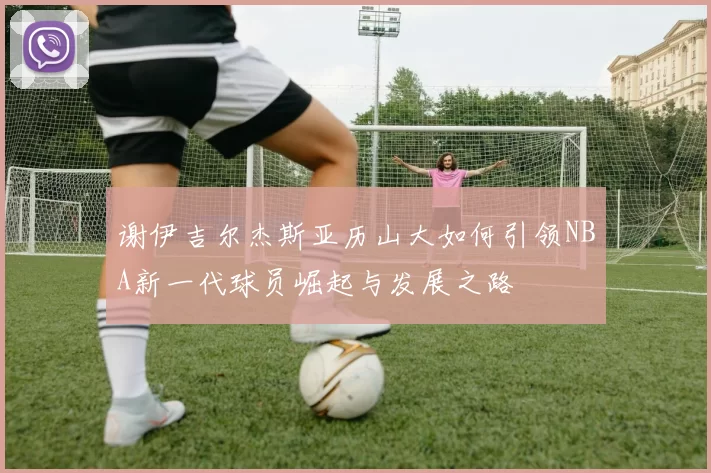 谢伊吉尔杰斯亚历山大如何引领NBA新一代球员崛起与发展之路