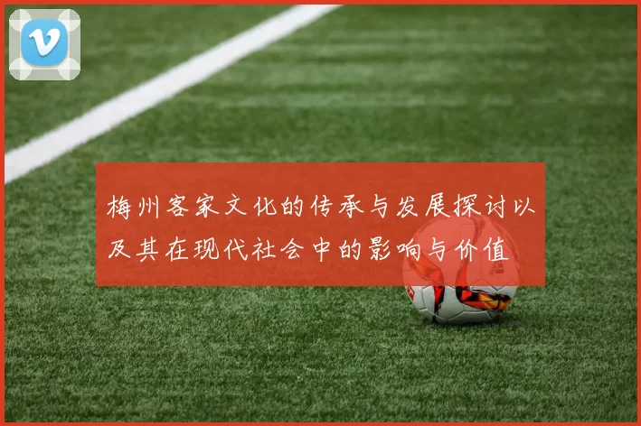 梅州客家文化的传承与发展探讨以及其在现代社会中的影响与价值