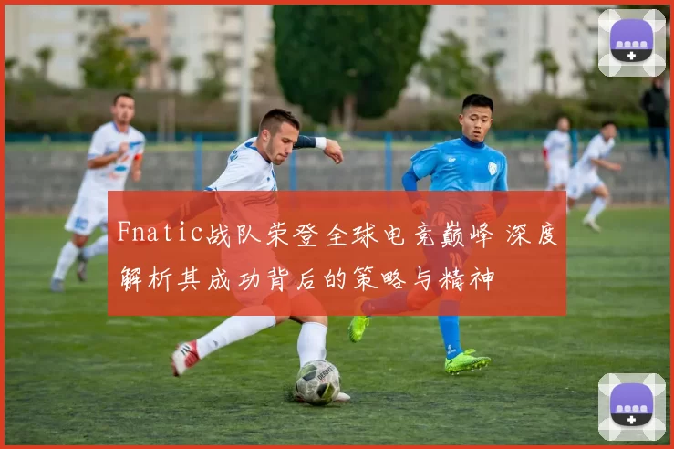 Fnatic战队荣登全球电竞巅峰 深度解析其成功背后的策略与精神