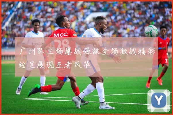 广州队主场鏖战强敌全场激战精彩纷呈展现王者风范