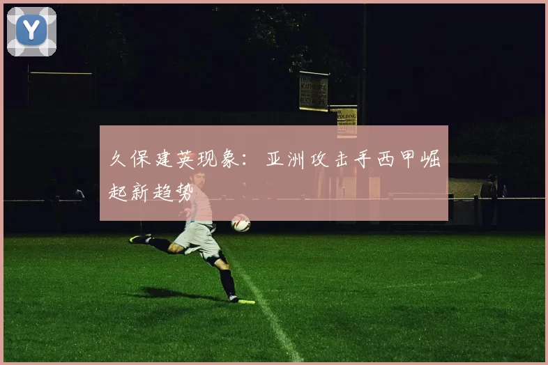 久保建英现象：亚洲攻击手西甲崛起新趋势
