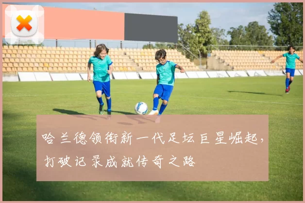 哈兰德领衔新一代足坛巨星崛起，打破记录成就传奇之路