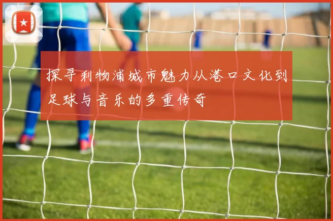 探寻利物浦城市魅力从港口文化到足球与音乐的多重传奇