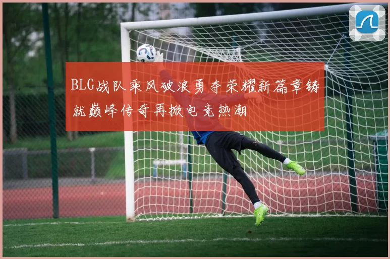 BLG战队乘风破浪勇夺荣耀新篇章铸就巅峰传奇再掀电竞热潮